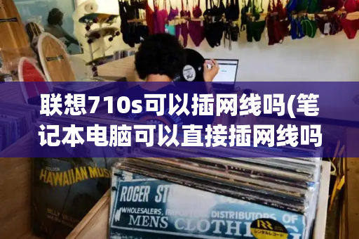 联想710s可以插网线吗(笔记本电脑可以直接插网线吗)-第1张图片-星选测评
