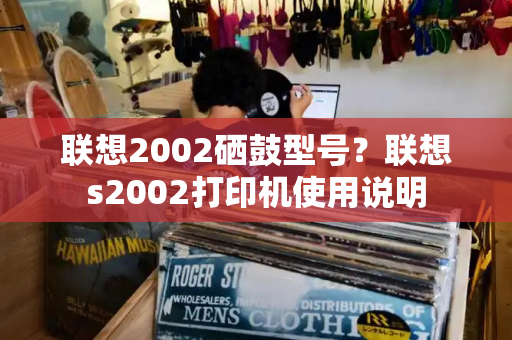 联想2002硒鼓型号？联想s2002打印机使用说明