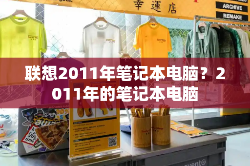 联想2011年笔记本电脑？2011年的笔记本电脑-第1张图片-星选测评