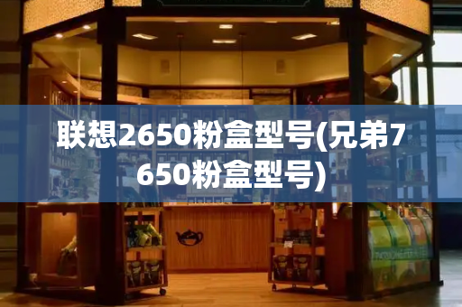 联想2650粉盒型号(兄弟7650粉盒型号)-第1张图片-星选测评