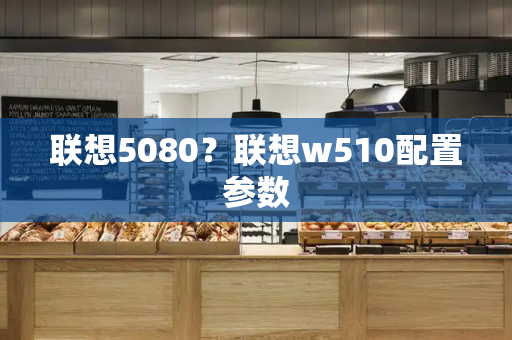 联想5080？联想w510配置参数-第1张图片-星选测评