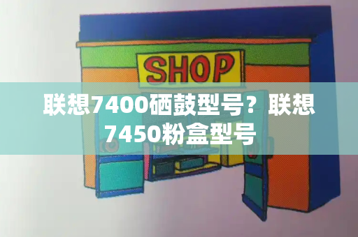 联想7400硒鼓型号？联想7450粉盒型号-第1张图片-星选测评