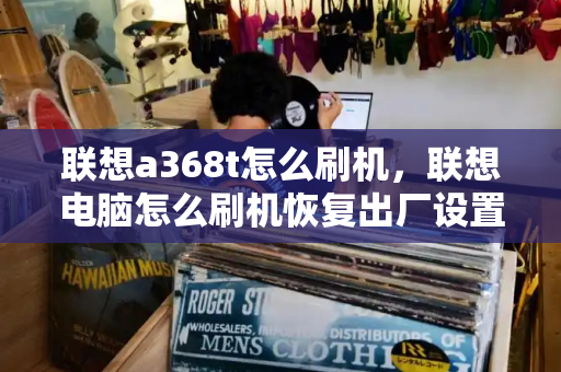 联想a368t怎么刷机，联想电脑怎么刷机恢复出厂设置-第1张图片-星选测评