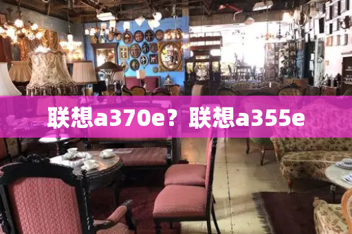 联想a370e？联想a355e-第1张图片-星选测评
