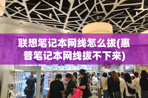 联想笔记本网线怎么拔(惠普笔记本网线拔不下来)-第1张图片-星选测评