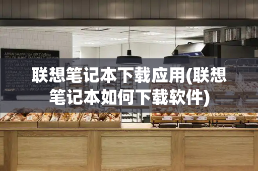 联想笔记本下载应用(联想笔记本如何下载软件)