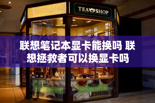 联想笔记本显卡能换吗 联想拯救者可以换显卡吗