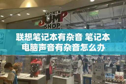 联想笔记本有杂音 笔记本电脑声音有杂音怎么办-第1张图片-星选测评