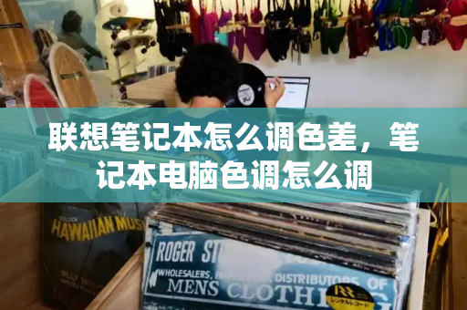 联想笔记本怎么调色差，笔记本电脑色调怎么调-第1张图片-星选测评