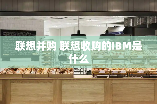 联想并购 联想收购的IBM是什么-第1张图片-星选测评