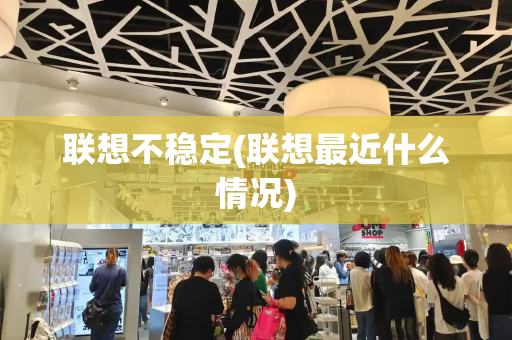 联想不稳定(联想最近什么情况)