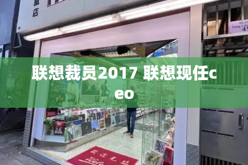 联想裁员2017 联想现任ceo-第1张图片-星选测评