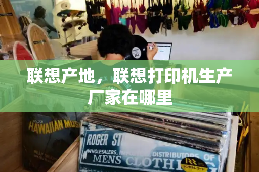 联想产地，联想打印机生产厂家在哪里-第1张图片-星选测评