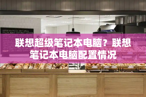 联想超级笔记本电脑？联想笔记本电脑配置情况-第1张图片-星选测评