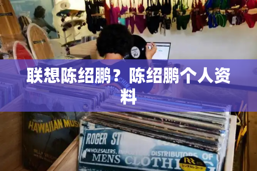 联想陈绍鹏？陈绍鹏个人资料-第1张图片-星选测评