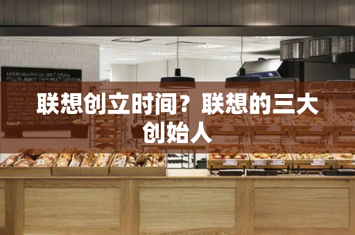 联想创立时间？联想的三大创始人