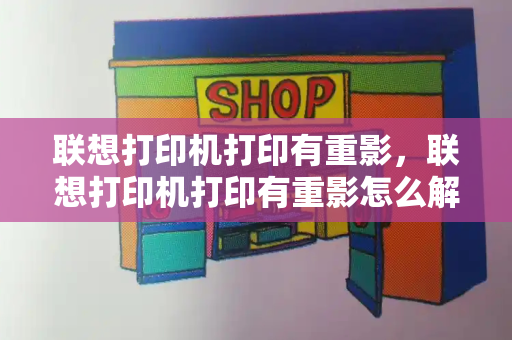 联想打印机打印有重影，联想打印机打印有重影怎么解决-第1张图片-星选测评