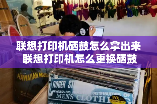联想打印机硒鼓怎么拿出来 联想打印机怎么更换硒鼓