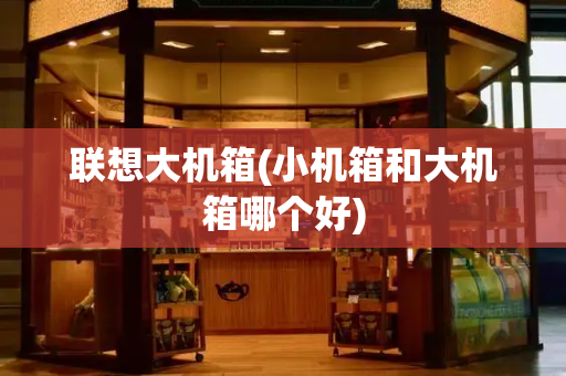 联想大机箱(小机箱和大机箱哪个好)-第1张图片-星选测评