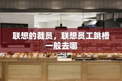 联想的裁员，联想员工跳槽一般去哪-第1张图片-星选测评