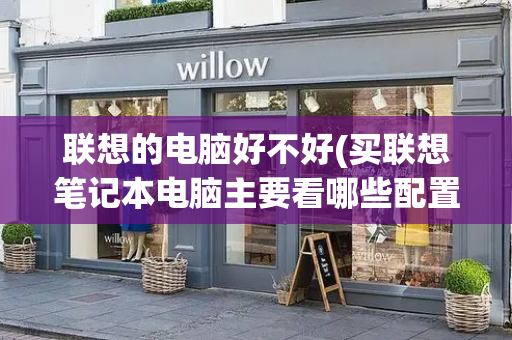联想的电脑好不好(买联想笔记本电脑主要看哪些配置)