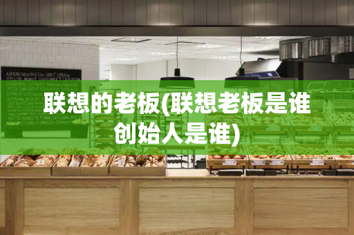 联想的老板(联想老板是谁创始人是谁)-第1张图片-星选测评