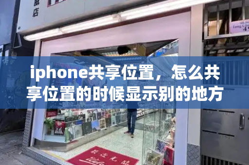 iphone共享位置，怎么共享位置的时候显示别的地方