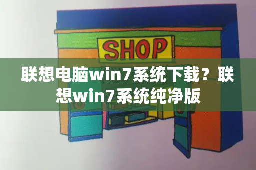 联想电脑win7系统下载？联想win7系统纯净版-第1张图片-星选测评