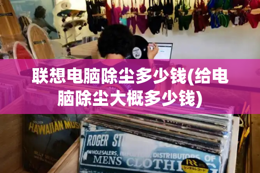 联想电脑除尘多少钱(给电脑除尘大概多少钱)-第1张图片-星选测评