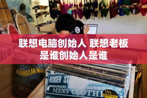 联想电脑创始人 联想老板是谁创始人是谁-第1张图片-星选测评