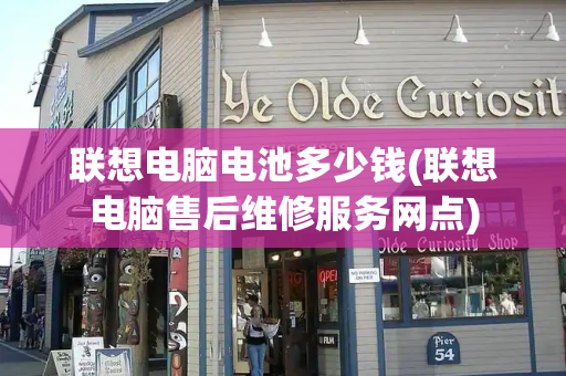 联想电脑电池多少钱(联想电脑售后维修服务网点)