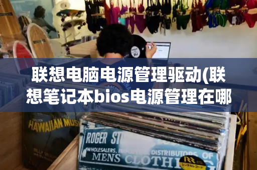 联想电脑电源管理驱动(联想笔记本bios电源管理在哪)