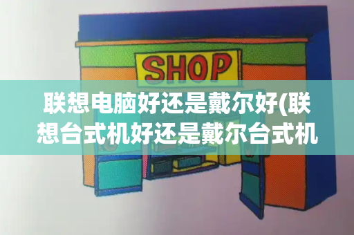 联想电脑好还是戴尔好(联想台式机好还是戴尔台式机好)-第1张图片-星选测评