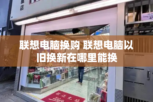 联想电脑换购 联想电脑以旧换新在哪里能换