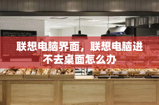 联想电脑界面，联想电脑进不去桌面怎么办-第1张图片-星选测评