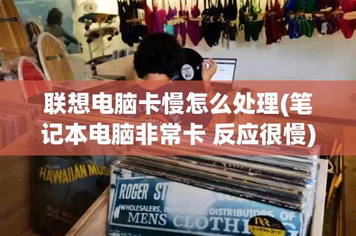 联想电脑卡慢怎么处理(笔记本电脑非常卡 反应很慢)-第1张图片-星选测评