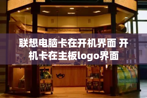 联想电脑卡在开机界面 开机卡在主板logo界面-第1张图片-星选测评