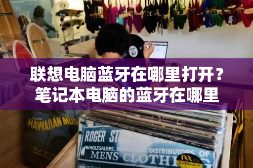 联想电脑蓝牙在哪里打开？笔记本电脑的蓝牙在哪里-第1张图片-星选测评