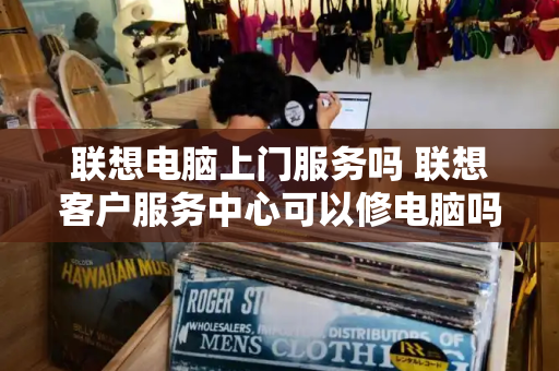 联想电脑上门服务吗 联想客户服务中心可以修电脑吗