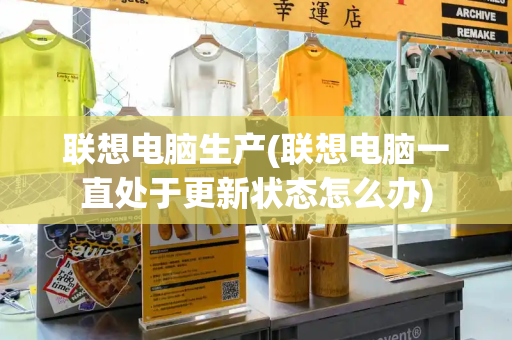 联想电脑生产(联想电脑一直处于更新状态怎么办)