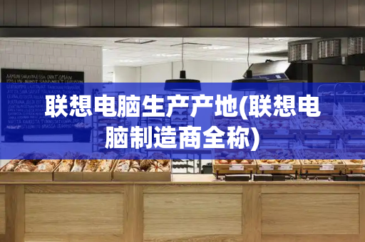 联想电脑生产产地(联想电脑制造商全称)