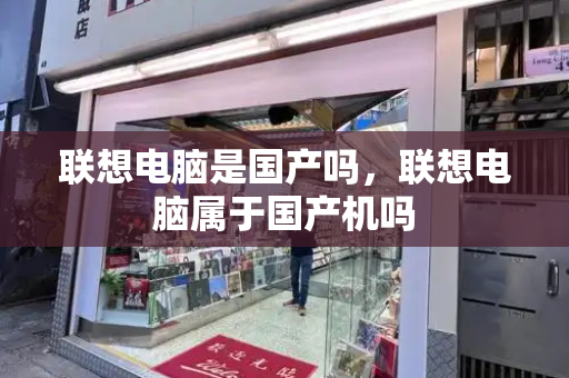 联想电脑是国产吗，联想电脑属于国产机吗-第1张图片-星选测评