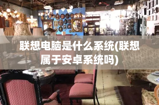 联想电脑是什么系统(联想属于安卓系统吗)