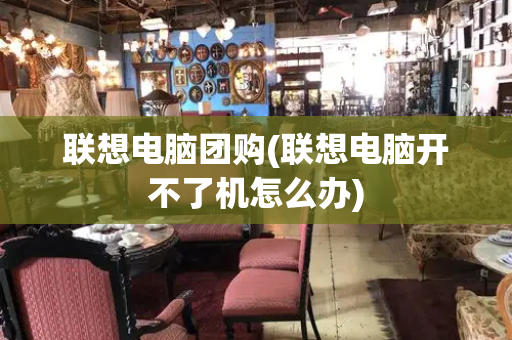 联想电脑团购(联想电脑开不了机怎么办)