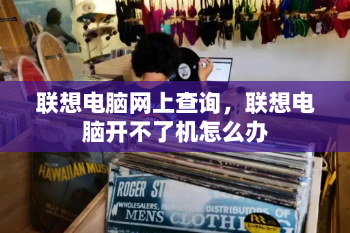 联想电脑网上查询，联想电脑开不了机怎么办-第1张图片-星选测评