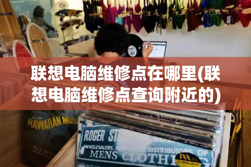 联想电脑维修点在哪里(联想电脑维修点查询附近的)-第1张图片-星选测评