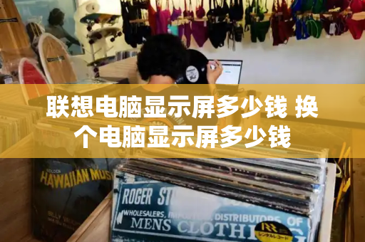 联想电脑显示屏多少钱 换个电脑显示屏多少钱-第1张图片-星选测评