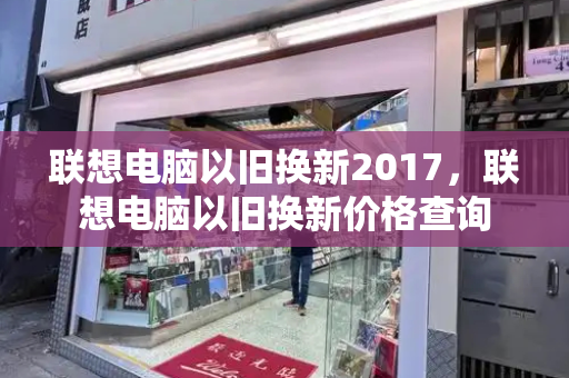 联想电脑以旧换新2017，联想电脑以旧换新价格查询