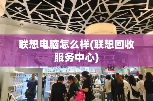 联想电脑怎么样(联想回收服务中心)