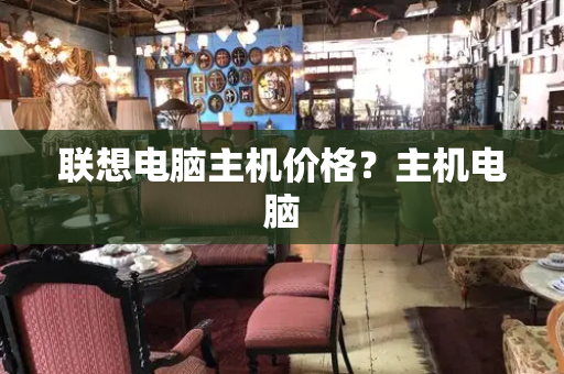 联想电脑主机价格？主机电脑-第1张图片-星选测评